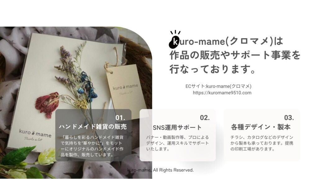 kuro-mameは、「1.ハンドメイド雑貨の販売」、「2.SNS運用サポート」、「3.各種デザイン・製本」をメインとした事業を行なっております。