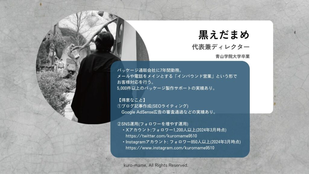 代表兼ディレクターを務めております「黒えだまめ」についてのご紹介です。青山学院大学を卒業後、パッケージ通販会社に7年間勤務し、メールや電話をメインとする「インバウンド営業」という形で お客様対応を行い、5,000件以上のパッケージ製作サポートの実績があります。「ブログ記事作成」、「SNS運用」などを得意としております。イラストレーターを用いてのデザイン作業もこなすマルチプレーヤーです。服が好きで、「yohji yamamto」、「comme des garcons」の2つのブランドを好んで着ています。とにかく黒い服が好きで、クローゼットが真っ黒です(笑)