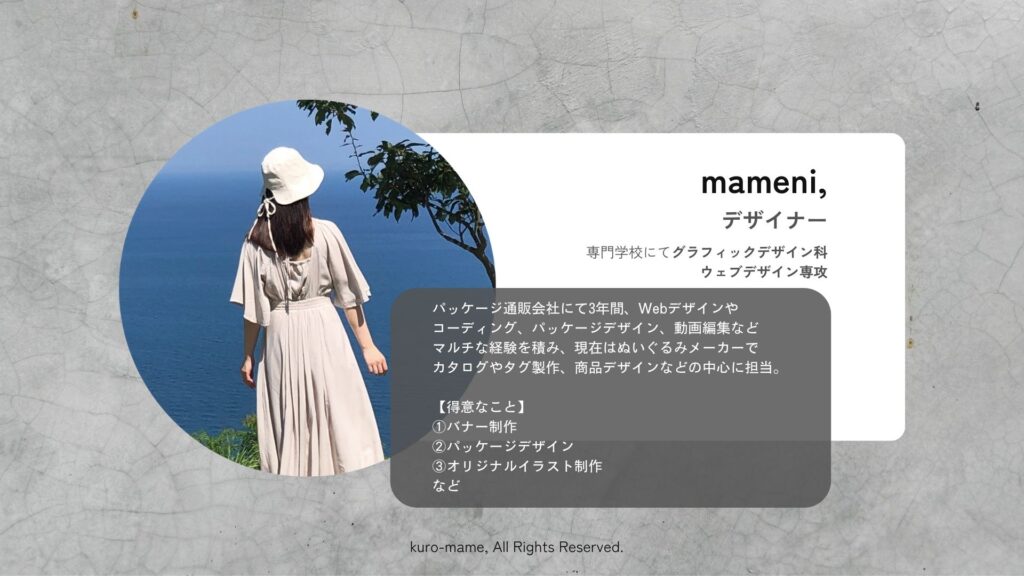 デザイナーを務めております「mameni,」についてのご紹介です。専門学校にてグラフィックデザイン科ウェブデザインを専攻。パッケージ通販会社にて3年間、Webデザインやコーディング、パッケージデザイン、動画編集などマルチな経験を積み、現在はぬいぐるみメーカーでカタログやタグ製作、商品デザインなどを中心に担当しております。得意なことは「バナー制作」、「パッケージデザイン」、「オリジナルイラスト制作」などです。